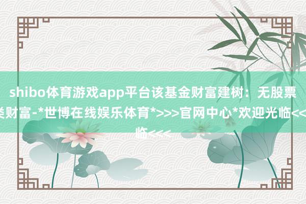 shibo体育游戏app平台该基金财富建树：无股票类财富-*世博在线娱乐体育*>>>官网中心*欢迎光临<<<