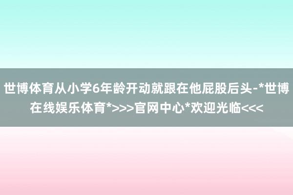 世博体育从小学6年龄开动就跟在他屁股后头-*世博在线娱乐体育*>>>官网中心*欢迎光临<<<