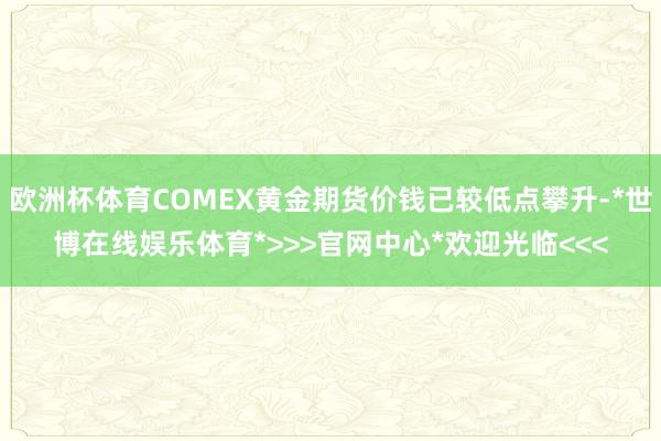 欧洲杯体育COMEX黄金期货价钱已较低点攀升-*世博在线娱乐体育*>>>官网中心*欢迎光临<<<