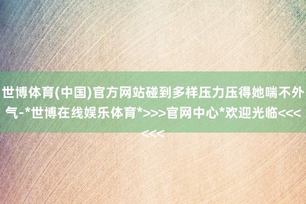 世博体育(中国)官方网站碰到多样压力压得她喘不外气-*世博在线娱乐体育*>>>官网中心*欢迎光临<<<