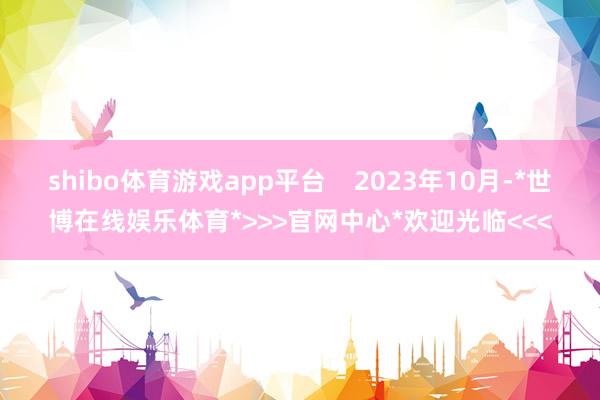 shibo体育游戏app平台    2023年10月-*世博在线娱乐体育*>>>官网中心*欢迎光临<<<