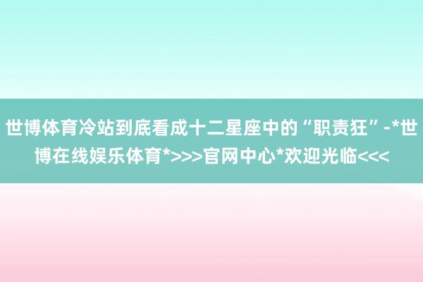 世博体育冷站到底看成十二星座中的“职责狂”-*世博在线娱乐体育*>>>官网中心*欢迎光临<<<