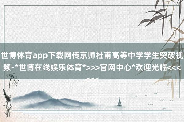 世博体育app下载网传京师杜甫高等中学学生突破视频-*世博在线娱乐体育*>>>官网中心*欢迎光临<<<