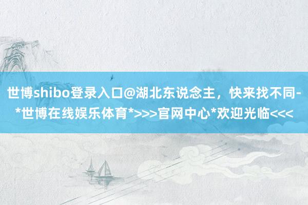 世博shibo登录入口@湖北东说念主，快来找不同-*世博在线娱乐体育*>>>官网中心*欢迎光临<<<