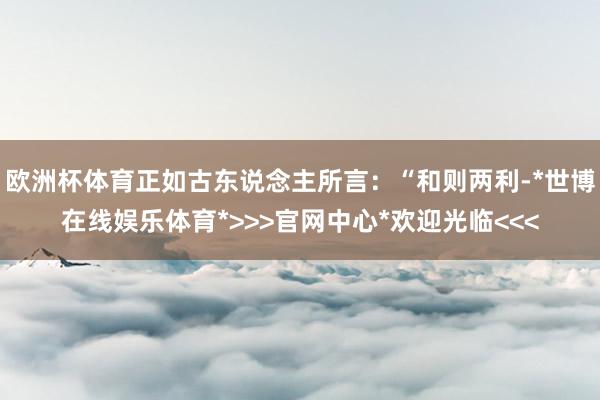 欧洲杯体育正如古东说念主所言：“和则两利-*世博在线娱乐体育*>>>官网中心*欢迎光临<<<