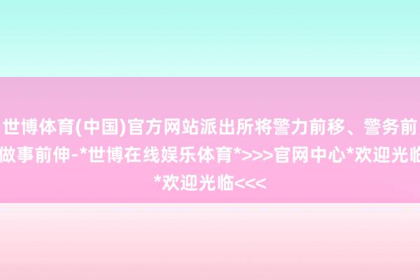世博体育(中国)官方网站派出所将警力前移、警务前置、做事前伸-*世博在线娱乐体育*>>>官网中心*欢迎光临<<<