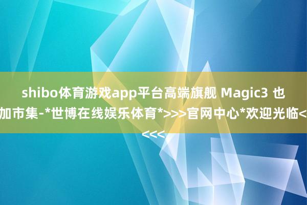 shibo体育游戏app平台高端旗舰 Magic3 也参加市集-*世博在线娱乐体育*>>>官网中心*欢迎光临<<<