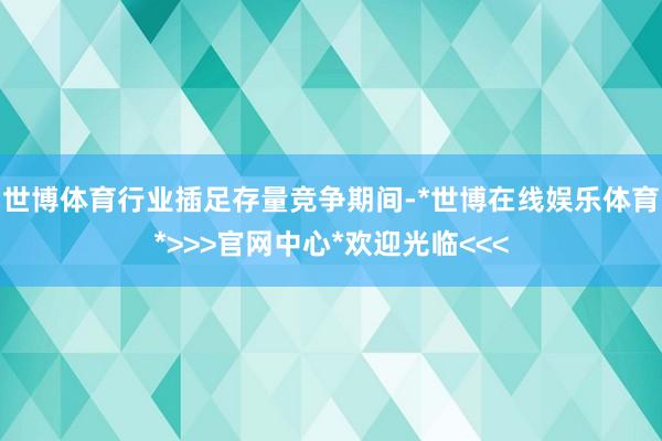 世博体育行业插足存量竞争期间-*世博在线娱乐体育*>>>官网中心*欢迎光临<<<