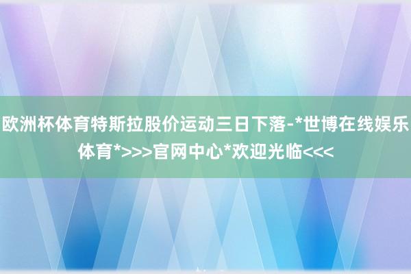 欧洲杯体育特斯拉股价运动三日下落-*世博在线娱乐体育*>>>官网中心*欢迎光临<<<