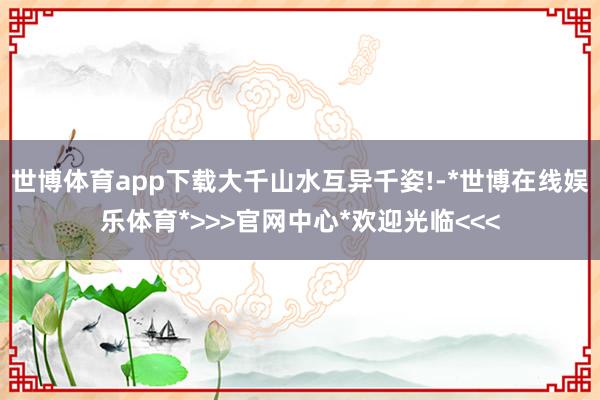 世博体育app下载大千山水互异千姿!-*世博在线娱乐体育*>>>官网中心*欢迎光临<<<