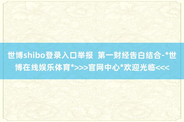 世博shibo登录入口举报  第一财经告白结合-*世博在线娱乐体育*>>>官网中心*欢迎光临<<<