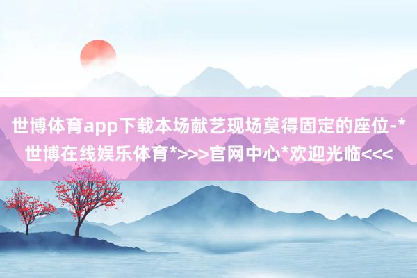 世博体育app下载本场献艺现场莫得固定的座位-*世博在线娱乐体育*>>>官网中心*欢迎光临<<<
