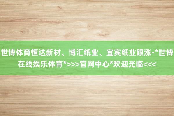 世博体育恒达新材、博汇纸业、宜宾纸业跟涨-*世博在线娱乐体育*>>>官网中心*欢迎光临<<<