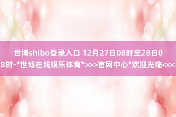 世博shibo登录入口 　　12月27日08时至28日08时-*世博在线娱乐体育*>>>官网中心*欢迎光临<<<