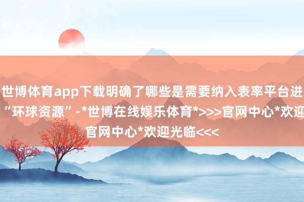 世博体育app下载明确了哪些是需要纳入表率平台进行来往的“环球资源”-*世博在线娱乐体育*>>>官网中心*欢迎光临<<<