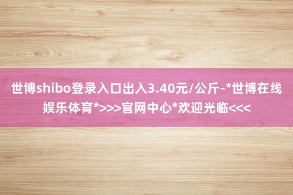 世博shibo登录入口出入3.40元/公斤-*世博在线娱乐体育*>>>官网中心*欢迎光临<<<