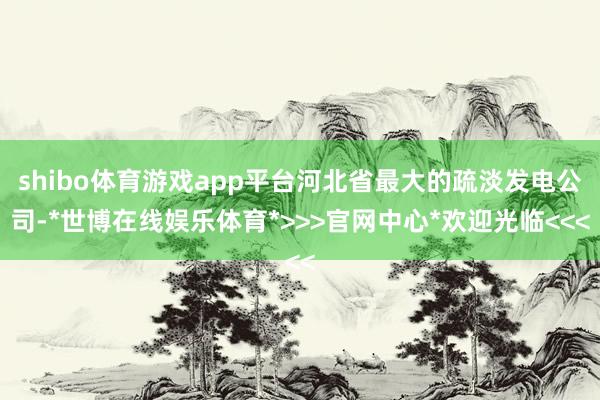 shibo体育游戏app平台河北省最大的疏淡发电公司-*世博在线娱乐体育*>>>官网中心*欢迎光临<<<