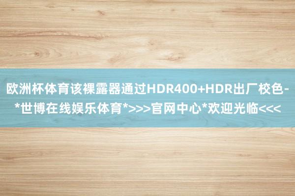 欧洲杯体育该裸露器通过HDR400+HDR出厂校色-*世博在线娱乐体育*>>>官网中心*欢迎光临<<<