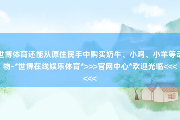 世博体育还能从原住民手中购买奶牛、小鸡、小羊等动物-*世博在线娱乐体育*>>>官网中心*欢迎光临<<<