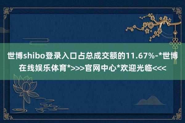 世博shibo登录入口占总成交额的11.67%-*世博在线娱乐体育*>>>官网中心*欢迎光临<<<