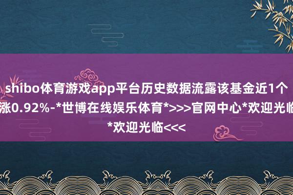 shibo体育游戏app平台历史数据流露该基金近1个月高涨0.92%-*世博在线娱乐体育*>>>官网中心*欢迎光临<<<