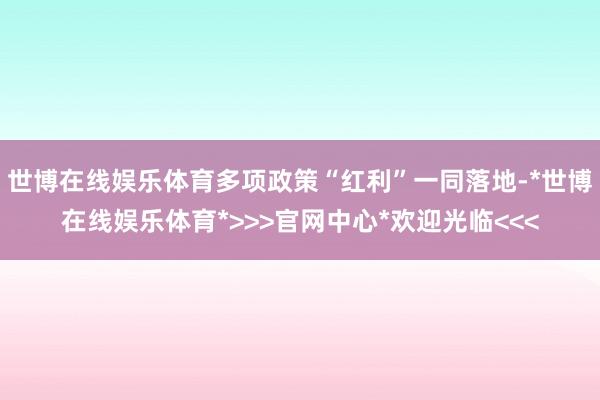 世博在线娱乐体育多项政策“红利”一同落地-*世博在线娱乐体育*>>>官网中心*欢迎光临<<<
