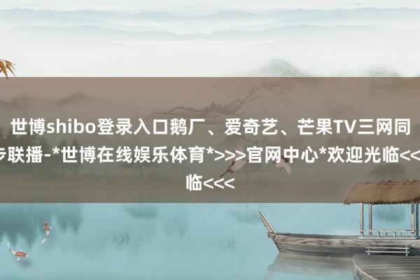 世博shibo登录入口鹅厂、爱奇艺、芒果TV三网同步联播-*世博在线娱乐体育*>>>官网中心*欢迎光临<<<