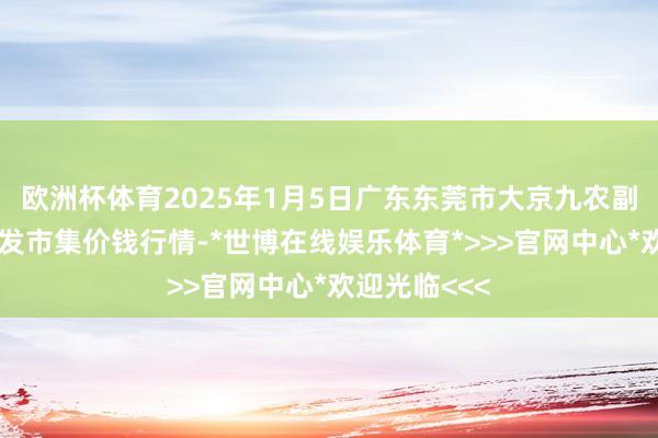 欧洲杯体育2025年1月5日广东东莞市大京九农副产物中心批发市集价钱行情-*世博在线娱乐体育*>>>官网中心*欢迎光临<<<