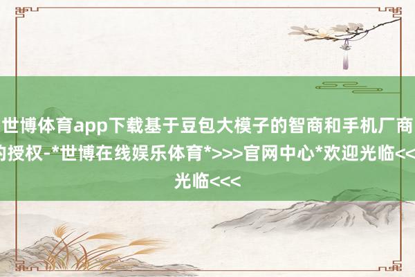 世博体育app下载基于豆包大模子的智商和手机厂商的授权-*世博在线娱乐体育*>>>官网中心*欢迎光临<<<