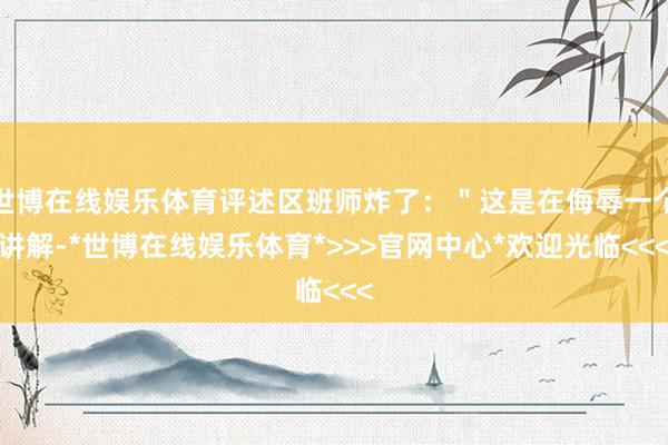 世博在线娱乐体育评述区班师炸了：＂这是在侮辱一个讲解-*世博在线娱乐体育*>>>官网中心*欢迎光临<<<
