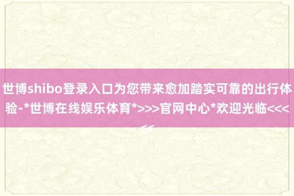 世博shibo登录入口为您带来愈加踏实可靠的出行体验-*世博在线娱乐体育*>>>官网中心*欢迎光临<<<