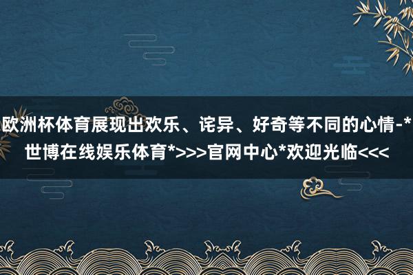 欧洲杯体育展现出欢乐、诧异、好奇等不同的心情-*世博在线娱乐体育*>>>官网中心*欢迎光临<<<