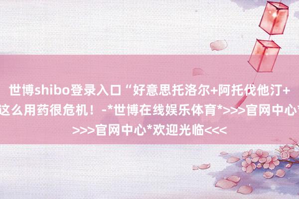 世博shibo登录入口“好意思托洛尔+阿托伐他汀+阿司匹林”，这么用药很危机！-*世博在线娱乐体育*>>>官网中心*欢迎光临<<<