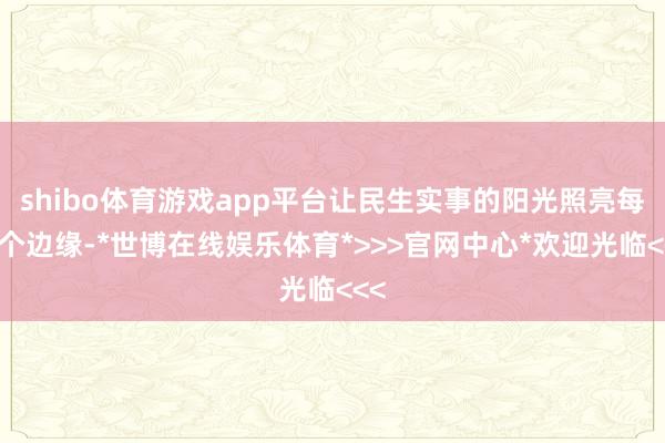 shibo体育游戏app平台让民生实事的阳光照亮每一个边缘-*世博在线娱乐体育*>>>官网中心*欢迎光临<<<