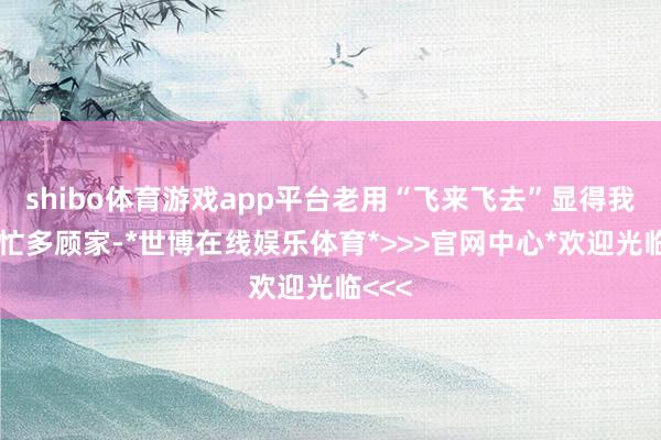 shibo体育游戏app平台老用“飞来飞去”显得我方多忙多顾家-*世博在线娱乐体育*>>>官网中心*欢迎光临<<<