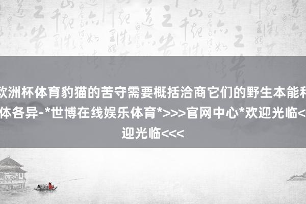 欧洲杯体育豹猫的苦守需要概括洽商它们的野生本能和个体各异-*世博在线娱乐体育*>>>官网中心*欢迎光临<<<
