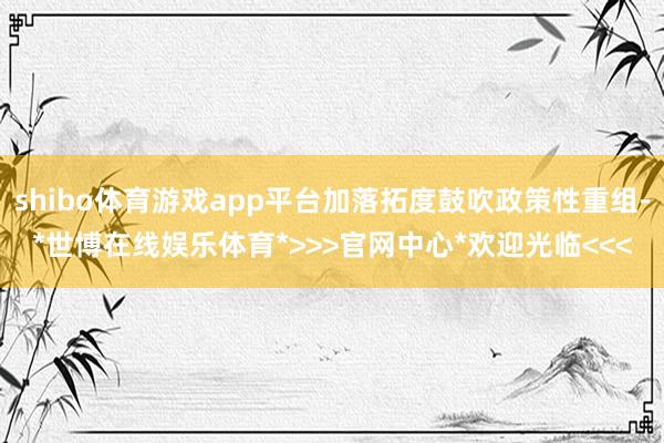 shibo体育游戏app平台加落拓度鼓吹政策性重组-*世博在线娱乐体育*>>>官网中心*欢迎光临<<<