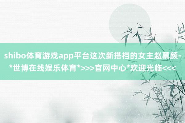 shibo体育游戏app平台这次新搭档的女主赵慕颜-*世博在线娱乐体育*>>>官网中心*欢迎光临<<<