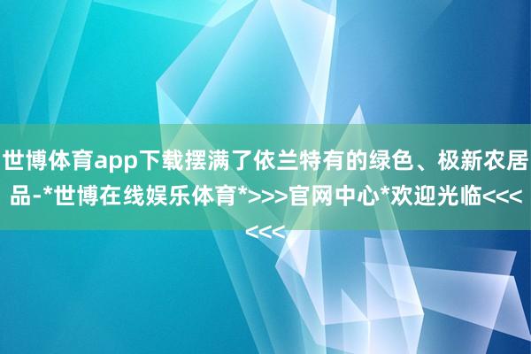 世博体育app下载摆满了依兰特有的绿色、极新农居品-*世博在线娱乐体育*>>>官网中心*欢迎光临<<<
