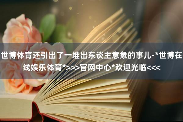 世博体育还引出了一堆出东谈主意象的事儿-*世博在线娱乐体育*>>>官网中心*欢迎光临<<<