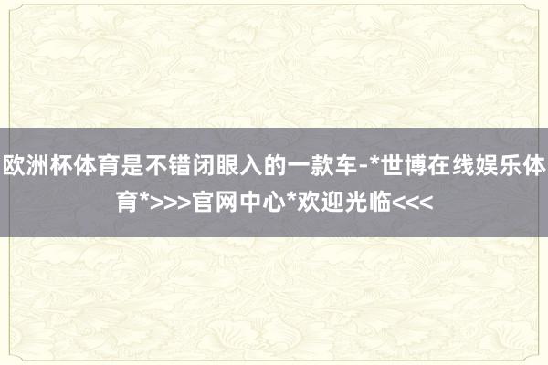 欧洲杯体育是不错闭眼入的一款车-*世博在线娱乐体育*>>>官网中心*欢迎光临<<<