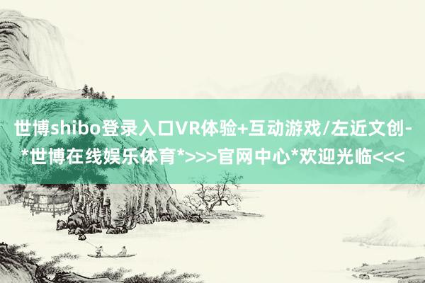 世博shibo登录入口VR体验+互动游戏/左近文创-*世博在线娱乐体育*>>>官网中心*欢迎光临<<<