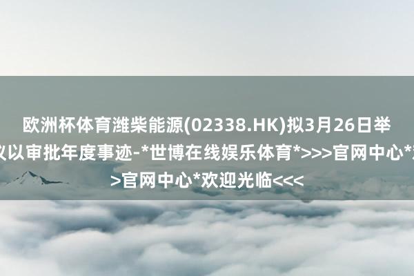 欧洲杯体育潍柴能源(02338.HK)拟3月26日举行董事会会议以审批年度事迹-*世博在线娱乐体育*>>>官网中心*欢迎光临<<<