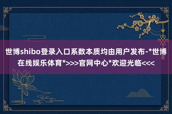 世博shibo登录入口系数本质均由用户发布-*世博在线娱乐体育*>>>官网中心*欢迎光临<<<