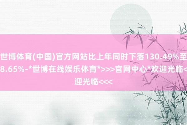 世博体育(中国)官方网站比上年同时下落130.49%至148.65%-*世博在线娱乐体育*>>>官网中心*欢迎光临<<<