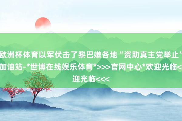 欧洲杯体育以军伏击了黎巴嫩各地“资助真主党举止”的加油站-*世博在线娱乐体育*>>>官网中心*欢迎光临<<<