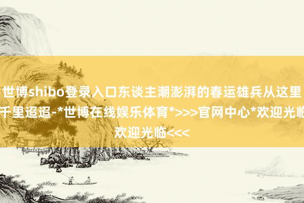 世博shibo登录入口东谈主潮澎湃的春运雄兵从这里奔向千里迢迢-*世博在线娱乐体育*>>>官网中心*欢迎光临<<<