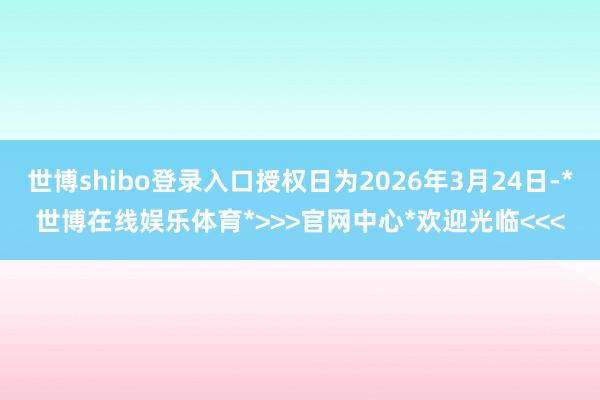 世博shibo登录入口授权日为2026年3月24日-*世博在线娱乐体育*>>>官网中心*欢迎光临<<<