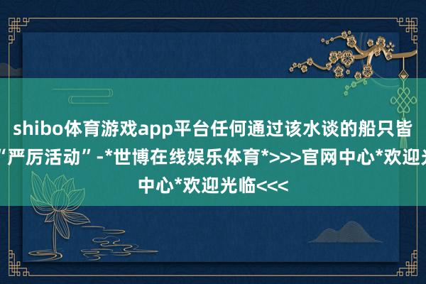 shibo体育游戏app平台任何通过该水谈的船只皆将靠近“严厉活动”-*世博在线娱乐体育*>>>官网中心*欢迎光临<<<