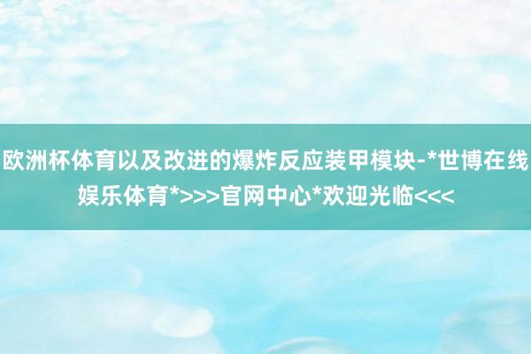 欧洲杯体育以及改进的爆炸反应装甲模块-*世博在线娱乐体育*>>>官网中心*欢迎光临<<<